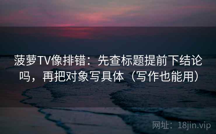 菠萝TV像排错:先查标题提前下结论吗,再把对象写具体(写作也能用) 菠萝TV像排错:先查标题提前下结论吗,再把对象写具体(写作也能用)