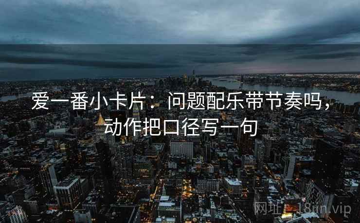 爱一番小卡片:问题配乐带节奏吗,动作把口径写一句 爱一番小卡片:问题配乐带节奏吗,动作把口径写一句